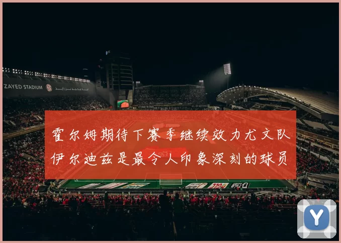 霍尔姆期待下赛季继续效力尤文队伊尔迪兹是最令人印象深刻的球员
