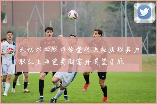 米切尔回顾与哈登对决经历称其为职业生涯重要财富并渴望夺冠