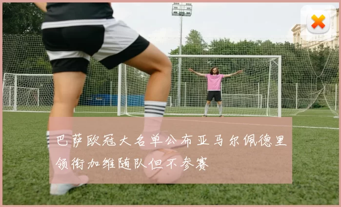巴萨欧冠大名单公布亚马尔佩德里领衔加维随队但不参赛