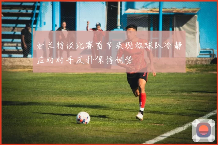 杜兰特谈比赛首节表现称球队冷静应对对手反扑保持优势