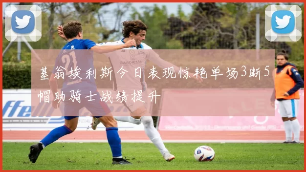基翁埃利斯今日表现惊艳单场3断5帽助骑士战绩提升