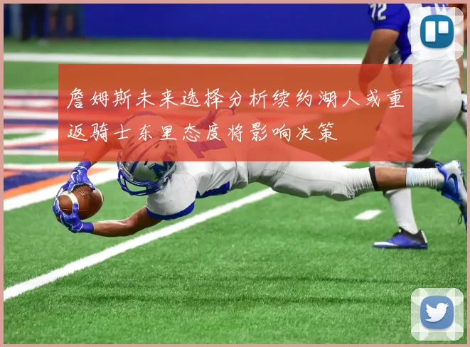 詹姆斯未来选择分析续约湖人或重返骑士东里态度将影响决策