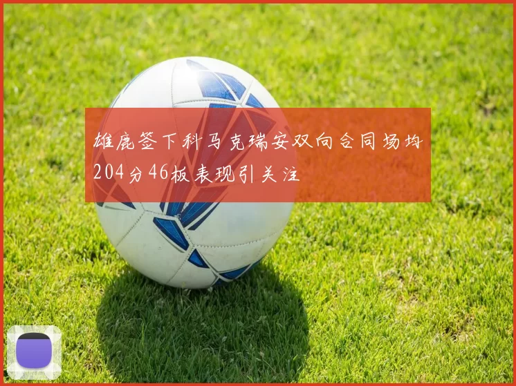 雄鹿签下科马克瑞安双向合同场均204分46板表现引关注