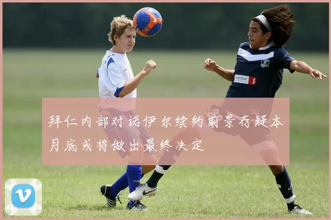 拜仁内部对诺伊尔续约前景存疑本月底或将做出最终决定