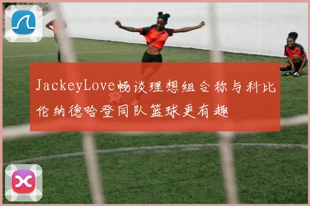 JackeyLove畅谈理想组合称与科比伦纳德哈登同队篮球更有趣